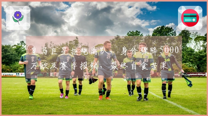 皇马巨星拒绝离队，身价骤降5000万欧及赛季报销，最终自食苦果