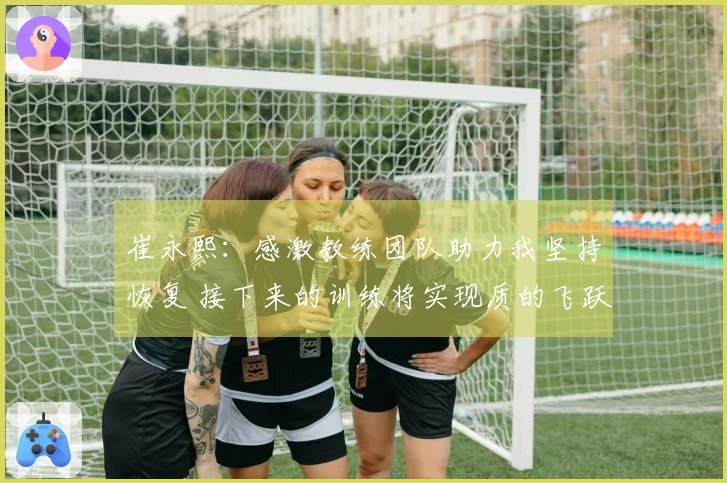 崔永熙：感激教练团队助力我坚持恢复 接下来的训练将实现质的飞跃