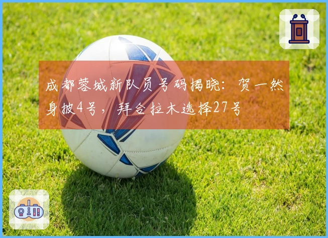 成都蓉城新队员号码揭晓：贺一然身披4号，拜合拉木选择27号