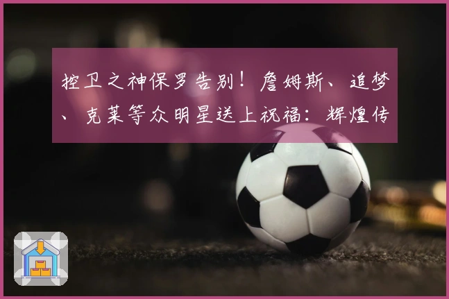 控卫之神保罗告别！詹姆斯、追梦、克莱等众明星送上祝福：辉煌传奇的篮球生涯