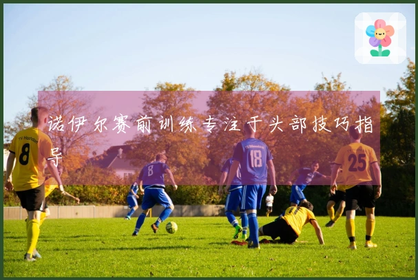 诺伊尔赛前训练专注于头部技巧指导