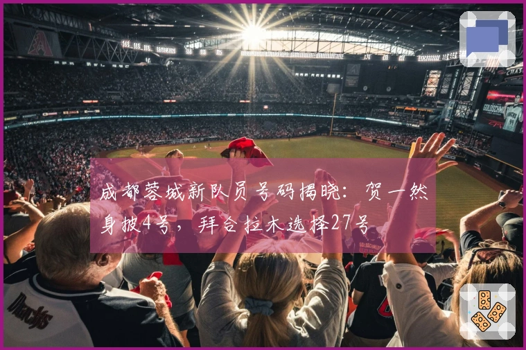 成都蓉城新队员号码揭晓：贺一然身披4号，拜合拉木选择27号