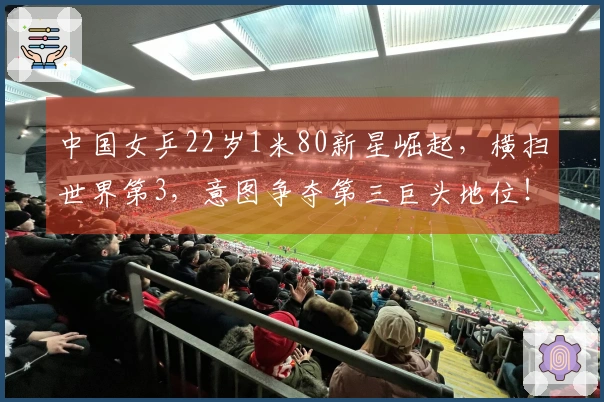 中国女乒22岁1米80新星崛起，横扫世界第3，意图争夺第三巨头地位！