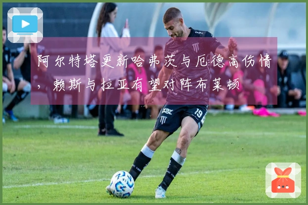 阿尔特塔更新哈弗茨与厄德高伤情，赖斯与拉亚有望对阵布莱顿