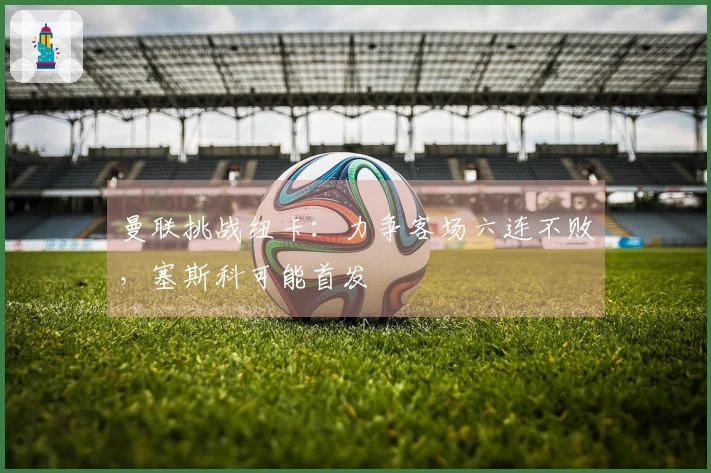 曼联挑战纽卡：力争客场六连不败，塞斯科可能首发