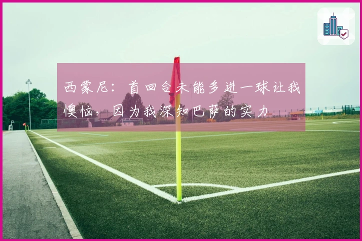 西蒙尼：首回合未能多进一球让我懊恼，因为我深知巴萨的实力