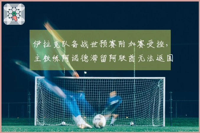 伊拉克队备战世预赛附加赛受挫，主教练阿诺德滞留阿联酋无法返国