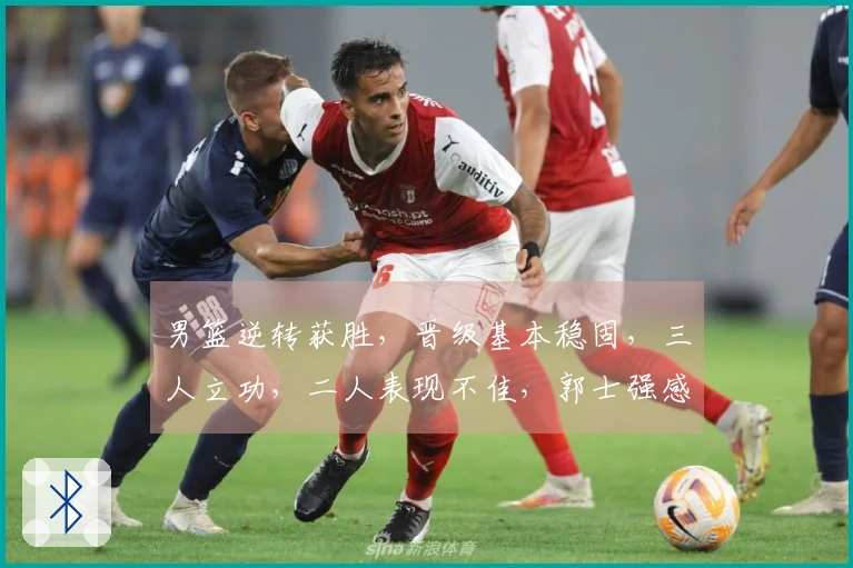 男篮逆转获胜，晋级基本稳固，三人立功，二人表现不佳，郭士强感无奈