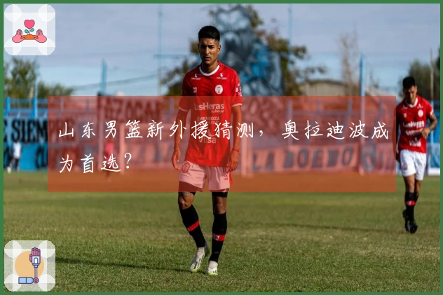 山东男篮新外援猜测，奥拉迪波成为首选？