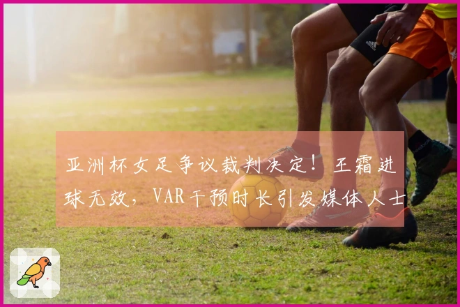 亚洲杯女足争议裁判决定！王霜进球无效，VAR干预时长引发媒体人士不满