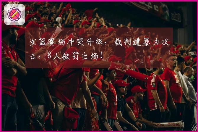 女篮赛场冲突升级，裁判遭暴力攻击，8人被罚出场！