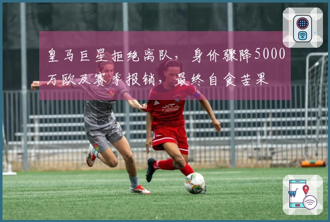 皇马巨星拒绝离队，身价骤降5000万欧及赛季报销，最终自食苦果