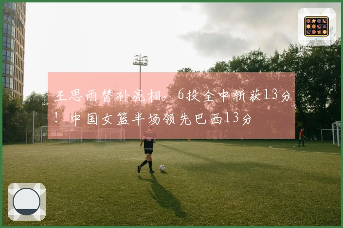 王思雨替补亮相，6投全中斩获13分！中国女篮半场领先巴西13分