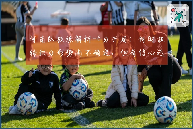 河南队教练解析-6分开局：何时扭转积分形势尚不确定，但有信心迅速调整