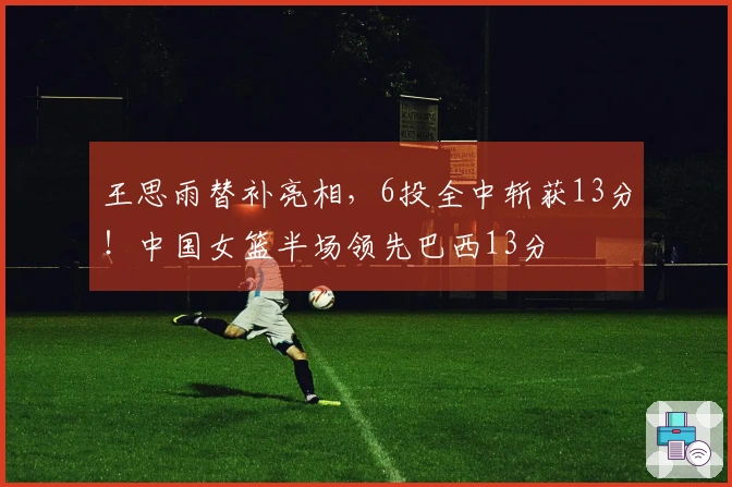 王思雨替补亮相，6投全中斩获13分！中国女篮半场领先巴西13分