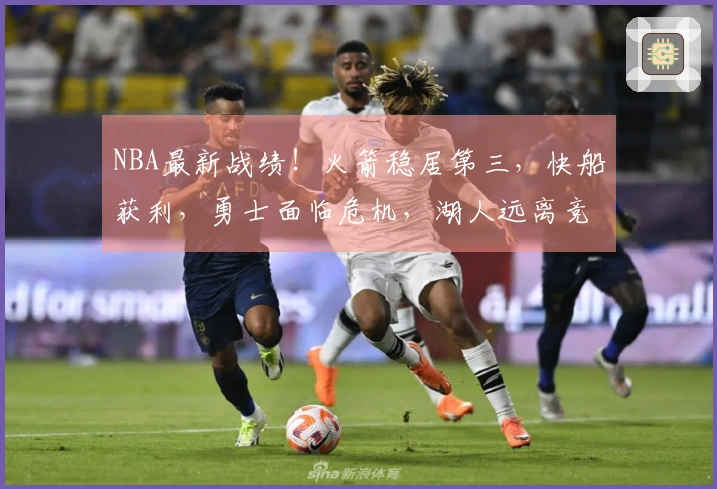 NBA最新战绩！火箭稳居第三，快船获利，勇士面临危机，湖人远离竞争