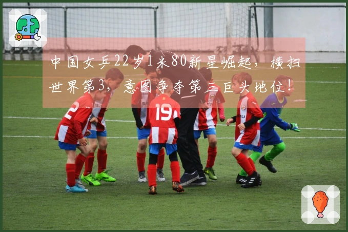 中国女乒22岁1米80新星崛起，横扫世界第3，意图争夺第三巨头地位！