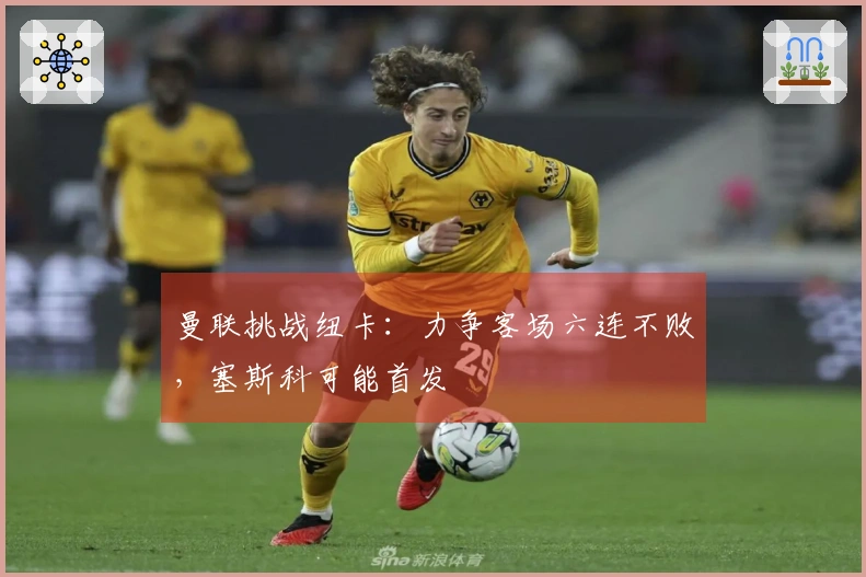 曼联挑战纽卡：力争客场六连不败，塞斯科可能首发