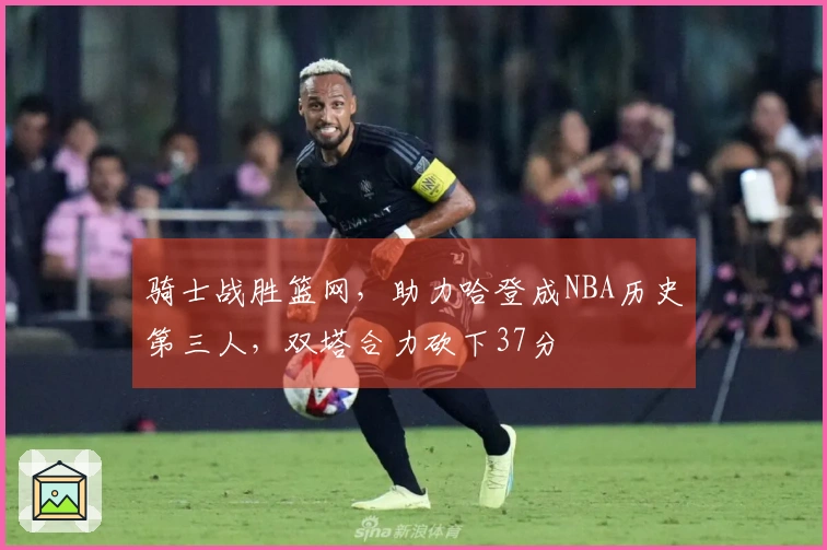 骑士战胜篮网，助力哈登成NBA历史第三人，双塔合力砍下37分