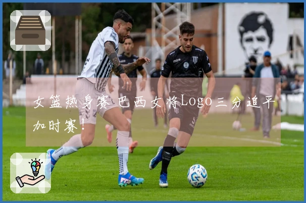 女篮热身赛 巴西女将Logo三分追平加时赛！