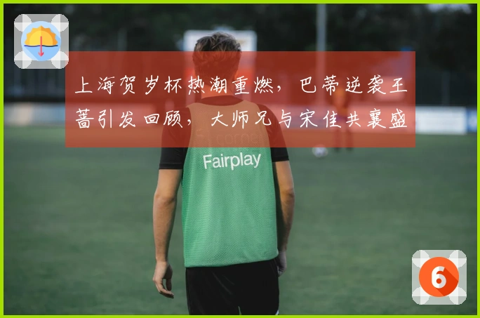 上海贺岁杯热潮重燃，巴蒂逆袭王蔷引发回顾，大师兄与宋佳共襄盛举