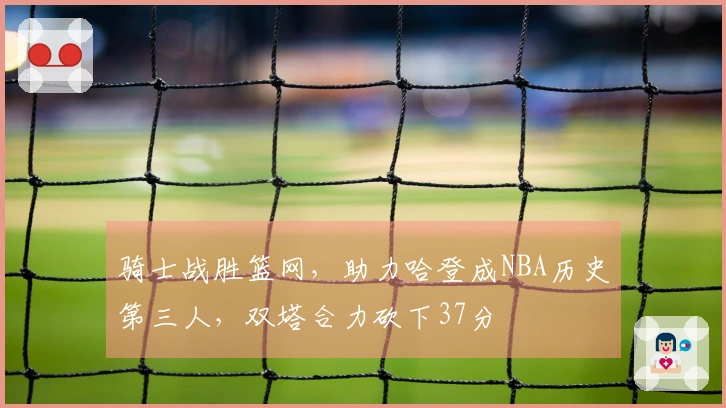 骑士战胜篮网，助力哈登成NBA历史第三人，双塔合力砍下37分