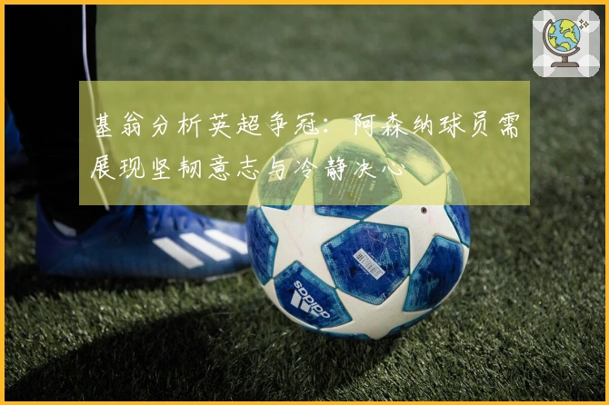 基翁分析英超争冠：阿森纳球员需展现坚韧意志与冷静决心