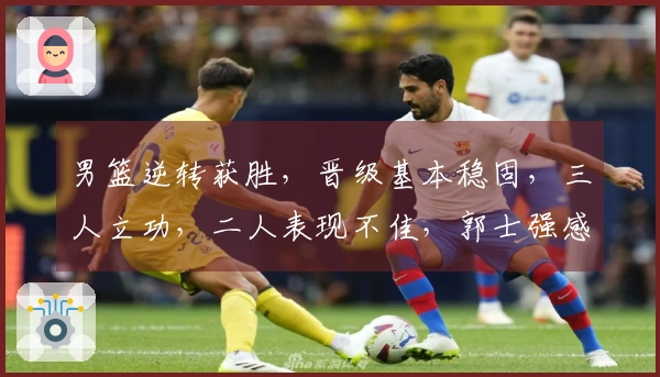 男篮逆转获胜，晋级基本稳固，三人立功，二人表现不佳，郭士强感无奈